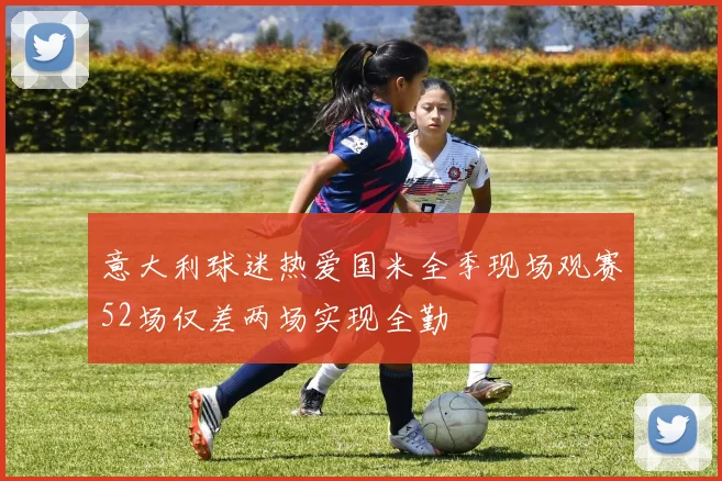 意大利球迷热爱国米全季现场观赛52场仅差两场实现全勤