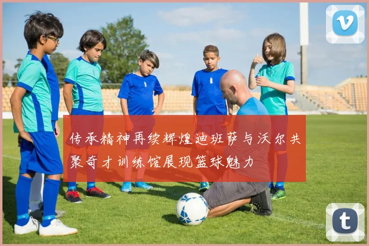 传承精神再续辉煌迪班萨与沃尔共聚奇才训练馆展现篮球魅力