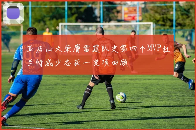 亚历山大荣膺雷霆队史第四个MVP杜兰特威少各获一奖项回顾