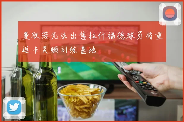 曼联若无法出售拉什福德球员将重返卡灵顿训练基地