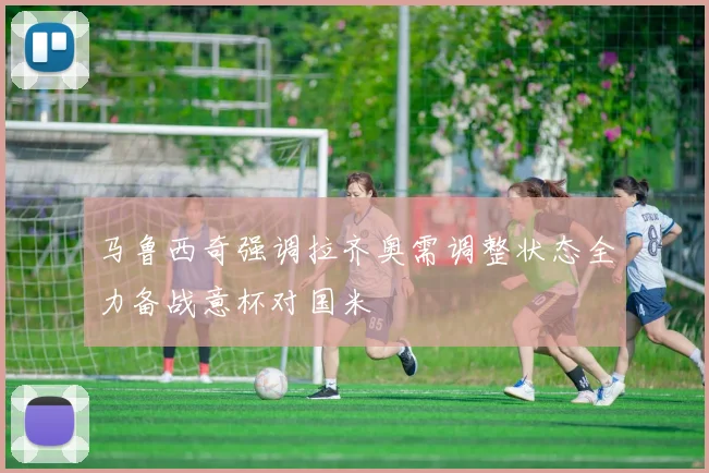 马鲁西奇强调拉齐奥需调整状态全力备战意杯对国米