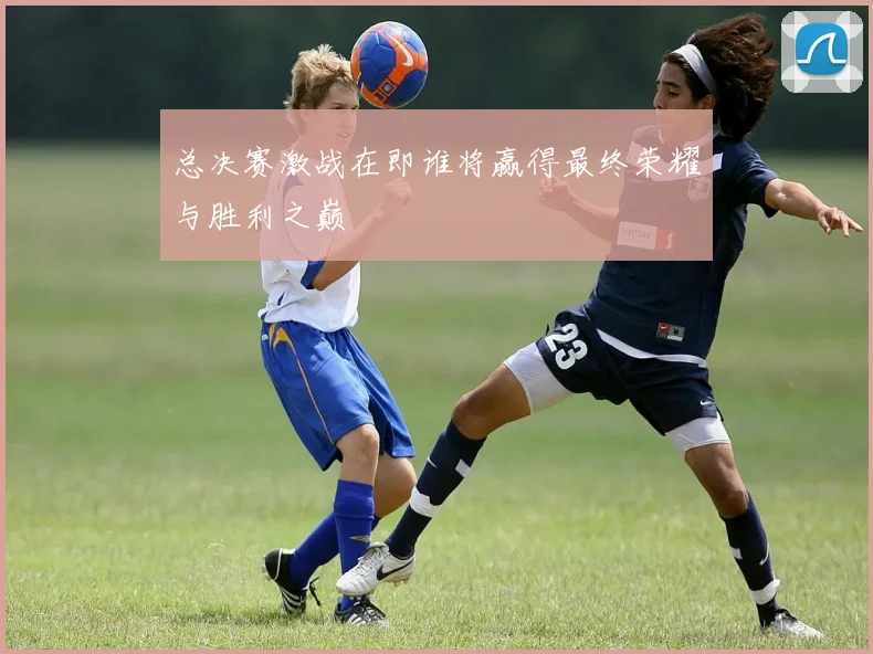 总决赛激战在即谁将赢得最终荣耀与胜利之巅